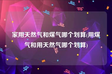 家用天然气和煤气哪个划算(用煤气和用天然气哪个划算)