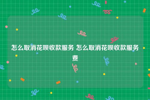 怎么取消花呗收款服务 怎么取消花呗收款服务费