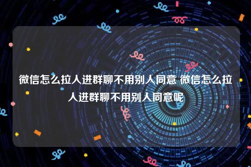 微信怎么拉人进群聊不用别人同意 微信怎么拉人进群聊不用别人同意呢