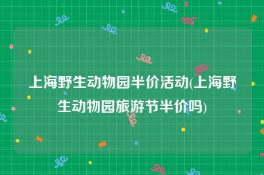 上海野生动物园半价活动(上海野生动物园旅游节半价吗)