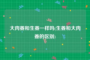 大肉姜和生姜一样吗(生姜和大肉姜的区别)