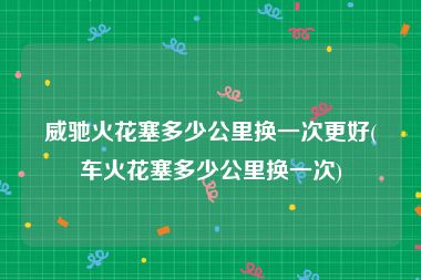 威驰火花塞多少公里换一次更好(车火花塞多少公里换一次)