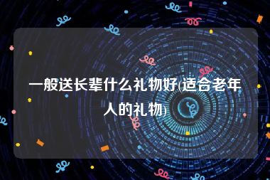 一般送长辈什么礼物好(适合老年人的礼物)