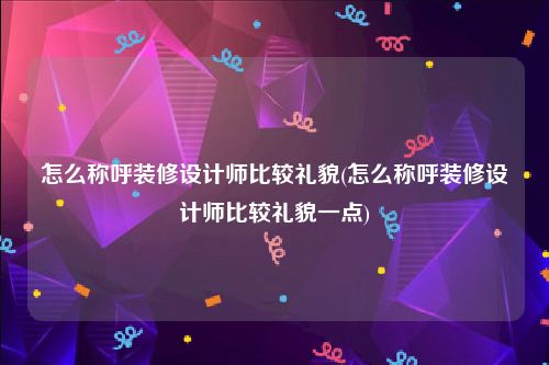 怎么称呼装修设计师比较礼貌(怎么称呼装修设计师比较礼貌一点)