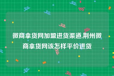 微商拿货网加盟进货渠道,荆州微商拿货网该怎样平价进货