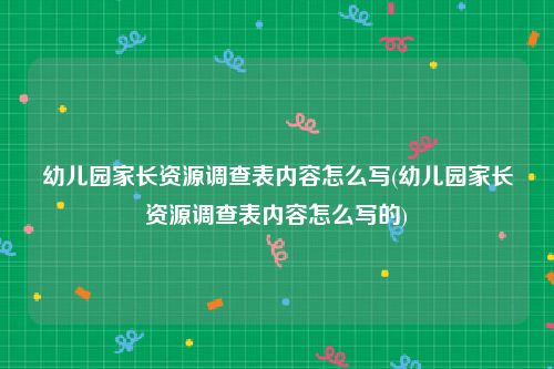 幼儿园家长资源调查表内容怎么写(幼儿园家长资源调查表内容怎么写的)