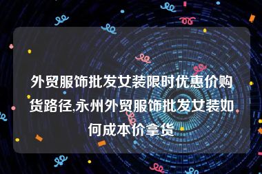 外贸服饰批发女装限时优惠价购货路径,永州外贸服饰批发女装如何成本价拿货