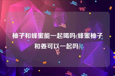 柚子和蜂蜜能一起喝吗(蜂蜜柚子和姜可以一起吗)