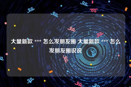大量新款 *** 怎么发朋友圈 大量新款 *** 怎么发朋友圈说说