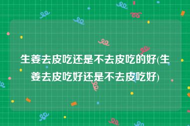生姜去皮吃还是不去皮吃的好(生姜去皮吃好还是不去皮吃好)