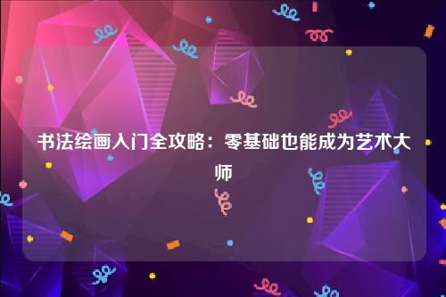 书法绘画入门全攻略：零基础也能成为艺术大师