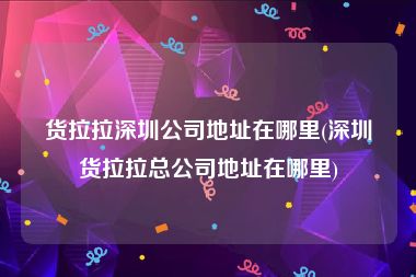 货拉拉深圳公司地址在哪里(深圳货拉拉总公司地址在哪里)