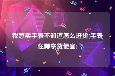 我想卖手表不知道怎么进货(手表在哪拿货便宜)