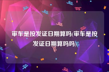 审车是按发证日期算吗(审车是按发证日期算吗吗)