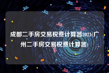 成都二手房交易税费计算器2021(广州二手房交易税费计算器)