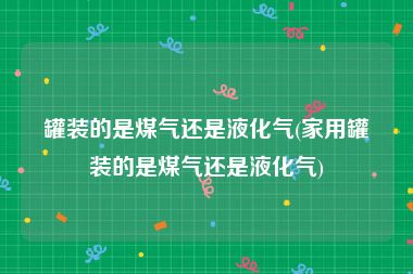 罐装的是煤气还是液化气(家用罐装的是煤气还是液化气)
