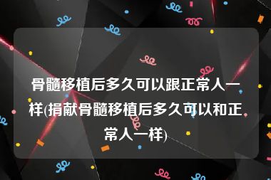 骨髓移植后多久可以跟正常人一样(捐献骨髓移植后多久可以和正常人一样)