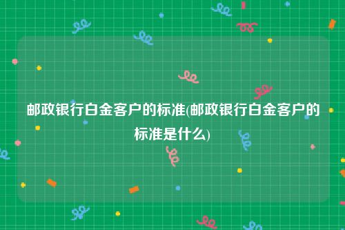 邮政银行白金客户的标准(邮政银行白金客户的标准是什么)