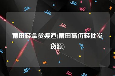 莆田鞋拿货渠道(莆田高仿鞋批发货源)