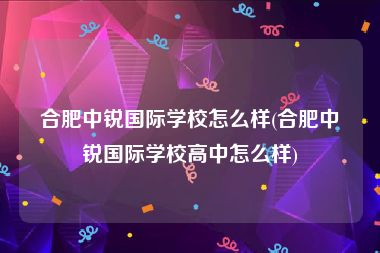 合肥中锐国际学校怎么样(合肥中锐国际学校高中怎么样)