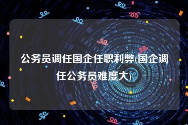 公务员调任国企任职利弊(国企调任公务员难度大)