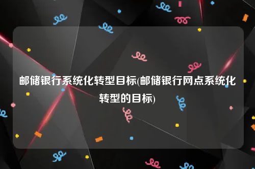 邮储银行系统化转型目标(邮储银行网点系统化转型的目标)