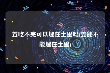 姜吃不完可以埋在土里吗(姜能不能埋在土里)