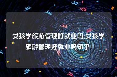 女孩学旅游管理好就业吗(女孩学旅游管理好就业吗知乎)