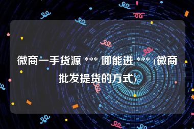 微商一手货源 *** 哪能进 *** (微商批发提货的方式)