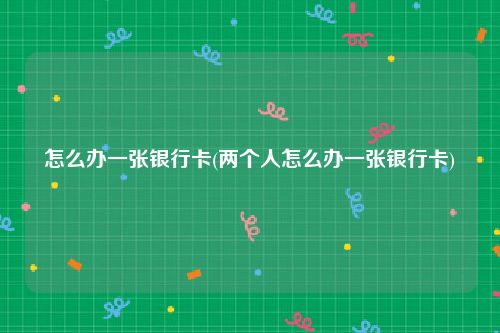 怎么办一张银行卡(两个人怎么办一张银行卡)