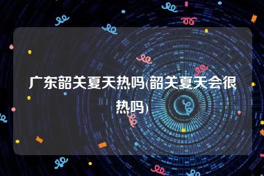 广东韶关夏天热吗(韶关夏天会很热吗)