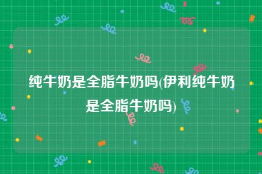 纯牛奶是全脂牛奶吗(伊利纯牛奶是全脂牛奶吗)