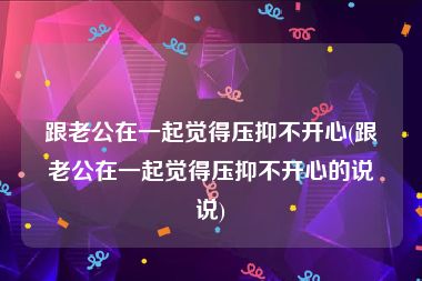 跟老公在一起觉得压抑不开心(跟老公在一起觉得压抑不开心的说说)