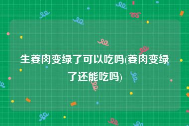 生姜肉变绿了可以吃吗(姜肉变绿了还能吃吗)