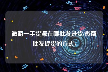 微商一手货源在哪批发进货(微商批发提货的方式)