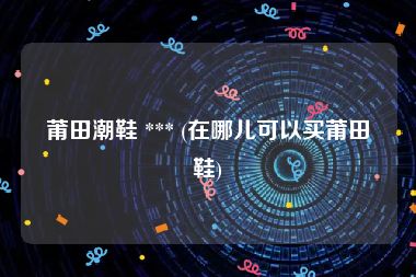 莆田潮鞋 *** (在哪儿可以买莆田鞋)