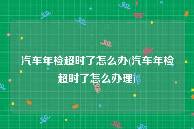 汽车年检超时了怎么办(汽车年检超时了怎么办理)