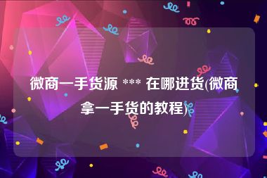 微商一手货源 *** 在哪进货(微商拿一手货的教程)