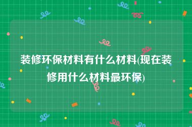 装修环保材料有什么材料(现在装修用什么材料最环保)