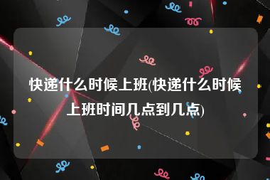 快递什么时候上班(快递什么时候上班时间几点到几点)