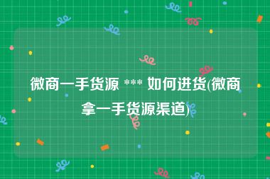 微商一手货源 *** 如何进货(微商拿一手货源渠道)