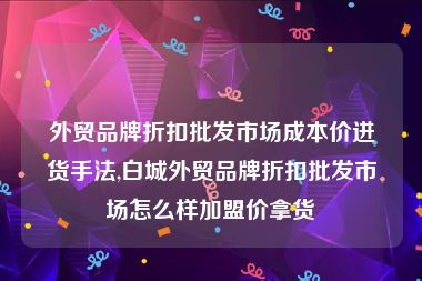 外贸品牌折扣批发市场成本价进货手法,白城外贸品牌折扣批发市场怎么样加盟价拿货