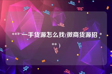  *** 一手货源怎么找(微商货源招 *** )