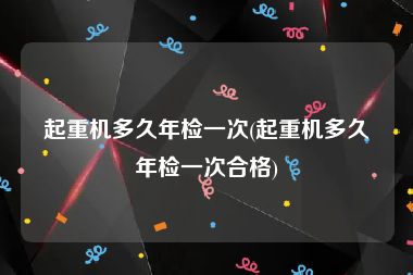 起重机多久年检一次(起重机多久年检一次合格)