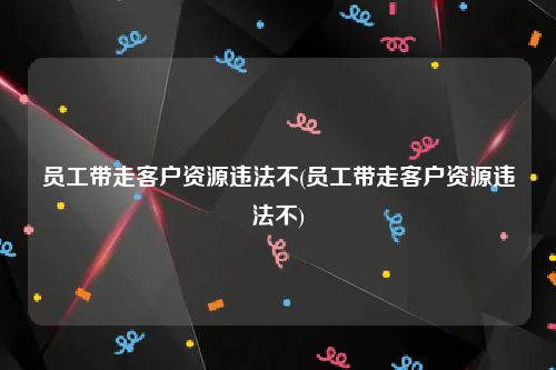 员工带走客户资源违法不(员工带走客户资源违法不)