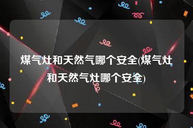 煤气灶和天然气哪个安全(煤气灶和天然气灶哪个安全)