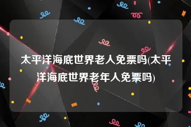 太平洋海底世界老人免票吗(太平洋海底世界老年人免票吗)