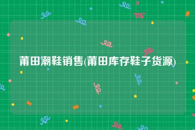 莆田潮鞋销售(莆田库存鞋子货源)