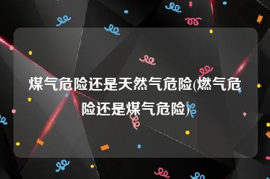 煤气危险还是天然气危险(燃气危险还是煤气危险)