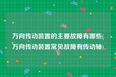 万向传动装置的主要故障有哪些(万向传动装置常见故障有传动轴)